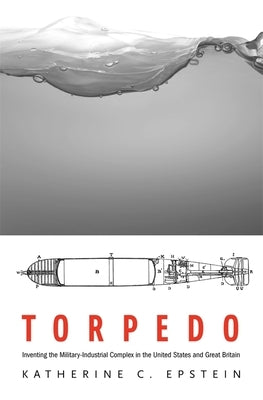 Torpedo: Inventing the Military-Industrial Complex in the United States and Great Britain by Epstein, Katherine C.