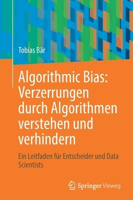 Algorithmic Bias: Verzerrungen Durch Algorithmen Verstehen Und Verhindern: Ein Leitfaden Für Entscheider Und Data Scientists by B&#228;r, Tobias