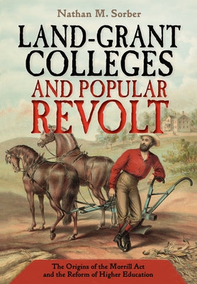 Land-Grant Colleges and Popular Revolt: The Origins of the Morrill ACT and the Reform of Higher Education by Sorber, Nathan M.