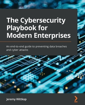 The Cybersecurity Playbook for Modern Enterprises: An end-to-end guide to preventing data breaches and cyber attacks by Wittkop, Jeremy