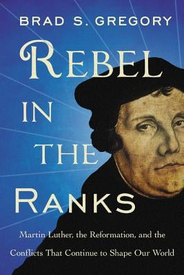 Rebel in the Ranks: Martin Luther, the Reformation, and the Conflicts That Continue to Shape Our World by Gregory, Brad S.