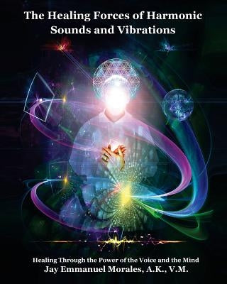 The Healing Forces of Harmonic Sounds and Vibrations: Healing Through the Power of the Voice and the Mind by Morales, Jay Emmanuel