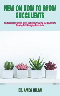 New on How to Grow Succulents: The Complete Stepped Guide On Simple Practical Instructions To Growing And Managing Succulents by Allan, Amos