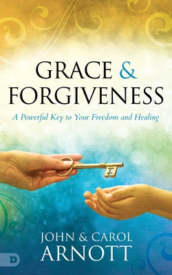 Grace and Forgiveness: A Powerful Key to Your Freedom and Healing by Arnott, John