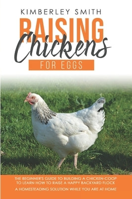 Raising Chickens For Eggs: The Beginner's Guide To Building A Chicken-Coop, To Learn How to Raise A Happy Backyard Flock. A Homesteading Solution by Smith, Kimberley
