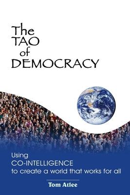 The Tao of Democracy: Using co-intelligence to create a world that works for all: Using Co-Intelligence to Create a World that Works for All by Atlee, Tom