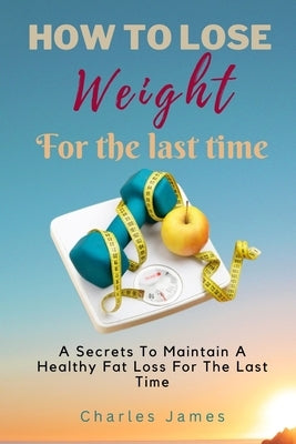 How To Lose Weight For The Last Time: A Secrets To Maintain A Healthy Fat Loss For The Last Time by James, Charles