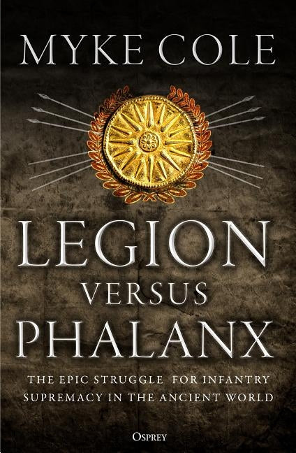 Legion Versus Phalanx: The Epic Struggle for Infantry Supremacy in the Ancient World by Cole, Myke