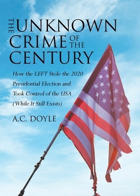 The Unknown Crime of the Century: How the LEFT Stole the 2020 Presidential Election and Took Control of the USA (While It Still Exists) by Doyle, A. C.