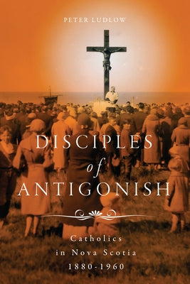 Disciples of Antigonish: Catholics in Nova Scotia, 1880-1960 by Ludlow, Peter