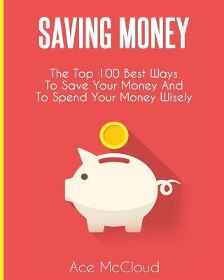 Saving Money: The Top 100 Best Ways To Save Your Money And To Spend Your Money Wisely by McCloud, Ace