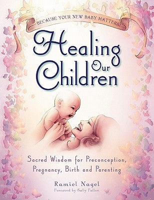 Healing Our Children: Because Your New Baby Matters! Sacred Wisdom for Preconception, Pregnancy, Birth and Parenting (Ages 0-6) by Nagel, Ramiel