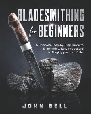 Bladesmithing for Beginners: A Complete Step-by-Step Guide to Knifemaking. Easy Instructions to Forging your own Knife by Bell, John