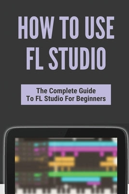 How To Use FL Studio: The Complete Guide To FL Studio For Beginners: Fl Studio Tutorial Download by Arango, Giuseppe