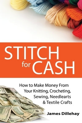 Stitch for Cash: How to Make Money from Your Knitting, Crochet, Sewing, Needlearts and Textile Crafts by Dillehay, James