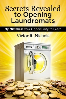 Secrets Revealed to Opening Laundromats: My Mistakes: Your Opportunity to Learn by Nichols, Victor R.