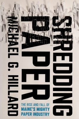 Shredding Paper: The Rise and Fall of Maine's Mighty Paper Industry by Hillard, Michael G.