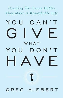 You Can't Give What You Don't Have: Creating the Seven Habits That Make a Remarkable Life by Hiebert, Greg