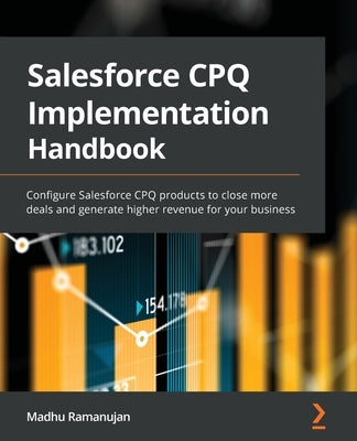 Salesforce CPQ Implementation Handbook: Configure Salesforce CPQ products to close more deals and generate higher revenue for your business by Ramanujan, Madhu