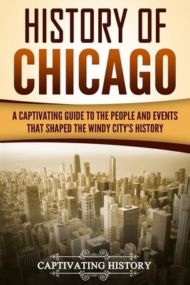 History of Chicago: A Captivating Guide to the People and Events that Shaped the Windy City's History by History, Captivating