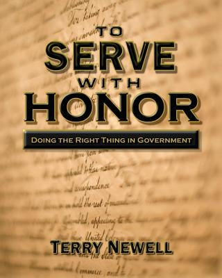 To Serve with Honor: Doing the Right Thing in Government by Newell, Terry
