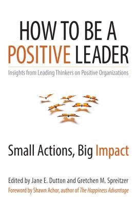 How to Be a Positive Leader: Small Actions, Big Impact by Dutton, Jane E.