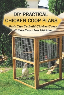 DIY Practical Chicken Coop Plans: Basic Tips To Build Chicken Coops & Raise Your Own Chickens: What Do You Build Inside A Chicken Coop by Mussenden, Brendan