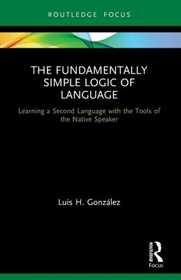 The Fundamentally Simple Logic of Language: Learning a Second Language with the Tools of the Native Speaker by Gonz&#225;lez, Luis H.