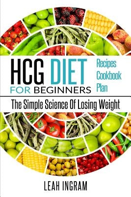 HCG Diet: HCG Diet For Beginners - The Simple Science Of Losing Weight - HCG Diet Recipes - HCG Diet Cookbook - HCG Diet Plan by Ingram, Leah