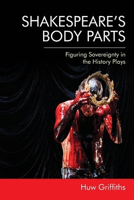 Shakespeare's Body Parts: Figuring Sovereignty in the History Plays by Griffiths, Huw