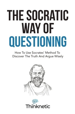 The Socratic Way Of Questioning: How To Use Socrates' Method To Discover The Truth And Argue Wisely by Thinknetic