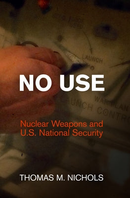 No Use: Nuclear Weapons and U.S. National Security by Nichols, Thomas M.