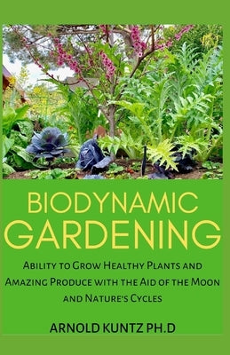 Biodynamic Gardening: Ability to Grow Healthy Plants and Amazing Produce with the Aid of the Moon and Nature's Cycles by Kuntz Ph. D., Arnold