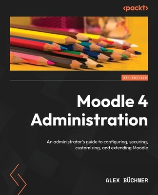 Moodle 4 Administration - Fourth Edition: An administrator's guide to configuring, securing, customizing, and extending Moodle by B&#252;chner, Alex