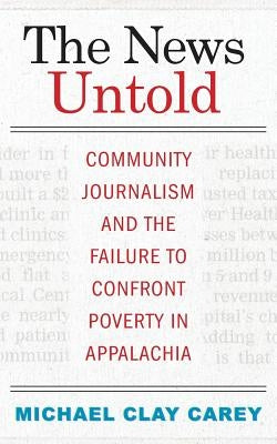 The News Untold: Community Journalism and the Failure to Confront Poverty in Appalachia by Carey, Michael Clay