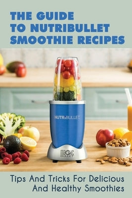 The Guide To Nutribullet Smoothie Recipes: Tips And Tricks For Delicious And Healthy Smoothies: Magic Bullet Smoothie Recipes by Mefferd, Cindi