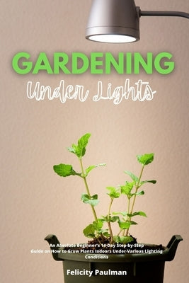 Gardening Under Lights: An Absolute Beginner's 14-Day Step-by-Step Guide on How to Grow Plants Indoors Under Various Lighting Conditions by Paulman, Felicity