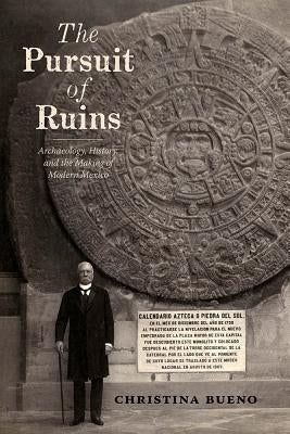The Pursuit of Ruins: Archaeology, History, and the Making of Modern Mexico by Bueno, Christina