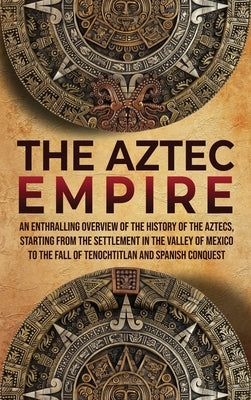 The Aztec Empire: An Enthralling Overview of the History of the Aztecs, Starting with the Settlement in the Valley of Mexico by History, Enthralling