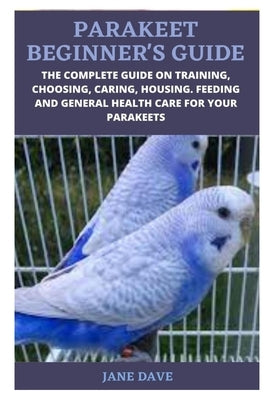 Parakeet Beginner's Guide: The Complete Guide on Training, Choosing, Caring, Housing. Feeding and General Health Care for Your Parakeets by Dave, Jane