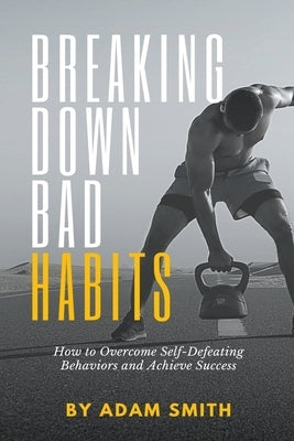 Breaking Down Bad Habits: How to Overcome Self-Defeating Behaviors and Achieve Success by Smith, Adam