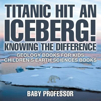 Titanic Hit An Iceberg! Icebergs vs. Glaciers - Knowing the Difference - Geology Books for Kids Children's Earth Sciences Books by Baby Professor