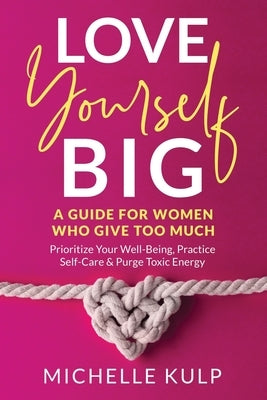 Love Yourself BIG: A Guide For Women Who Give Too Much (Prioritize Your Well-Being, Practice Self-Care & Purge Toxic Energy by Kulp, Michelle