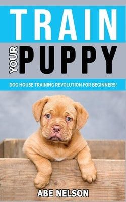 Train Your Puppy: Dog House Training Revolution for Beginners! Behavior Dog Training Steps to Raise a Perfect Puppy House - Positive Rei by Nelson, Abe