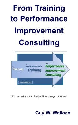 From Training To Performance Improvement Consulting: First earn the name change. Then change the name. by Wallace, Guy W.