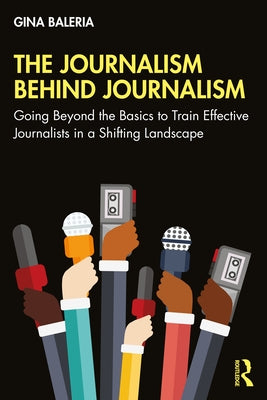 The Journalism Behind Journalism: Going Beyond the Basics to Train Effective Journalists in a Shifting Landscape by Baleria, Gina