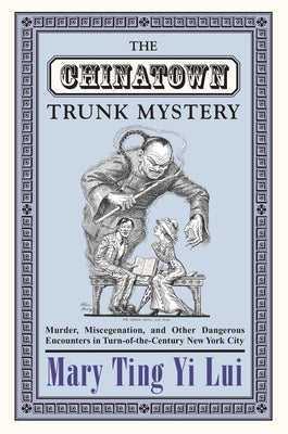 The Chinatown Trunk Mystery: Murder, Miscegenation, and Other Dangerous Encounters in Turn-Of-The-Century New York City by Lui, Mary Ting Yi
