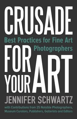 Crusade for Your Art: Best Practices for Fine Art Photographers by Jennifer, Schwartz
