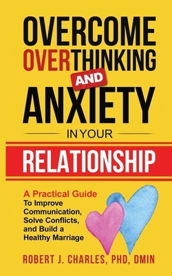 Overcome Overthinking and Anxiety in Your Relationship: A Practical Guide to Improve Communication, Solve Conflicts and Build a Healthy Marriage by Charles, Robert J.