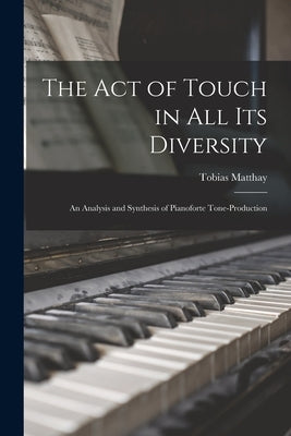 The Act of Touch in All Its Diversity: an Analysis and Synthesis of Pianoforte Tone-production by Matthay, Tobias 1858-1945